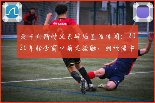 麦卡利斯特父亲辟谣皇马传闻:2026年转会窗口前无接触,利物浦中场未来去向分析