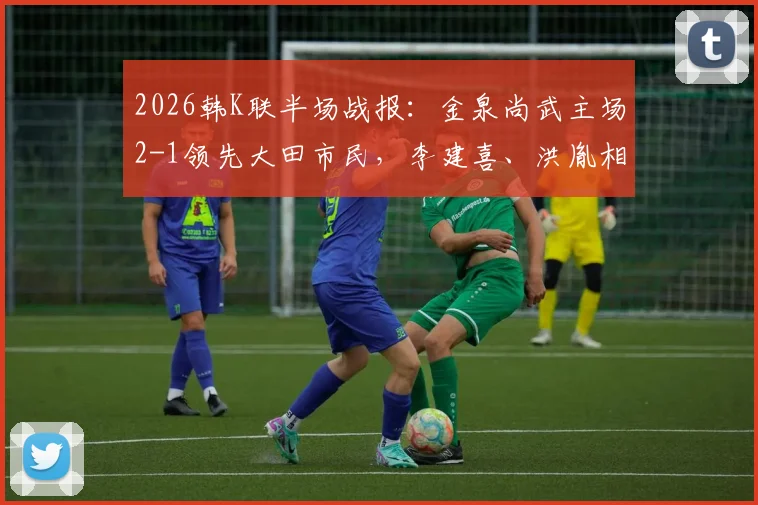 2026韩K联半场战报：金泉尚武主场2-1领先大田市民，李建喜、洪胤相继建功，后防隐忧引关注
