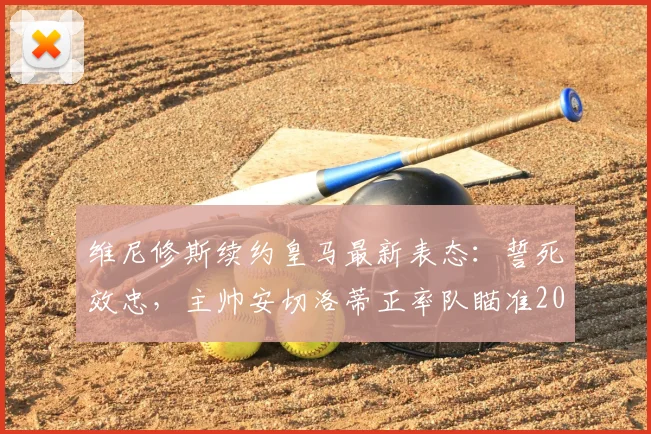 维尼修斯续约皇马最新表态：誓死效忠，主帅安切洛蒂正率队瞄准2026赛季巅峰