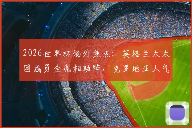 2026世界杯场外焦点:英格兰太太团成员全亮相助阵,克罗地亚人气女神赛场外观战图集