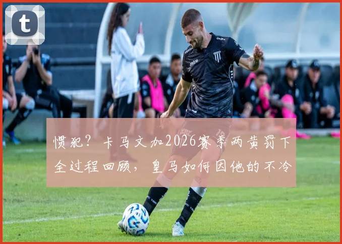 惯犯？卡马文加2026赛季两黄罚下全过程回顾，皇马如何因他的不冷静行为被阿森纳淘汰