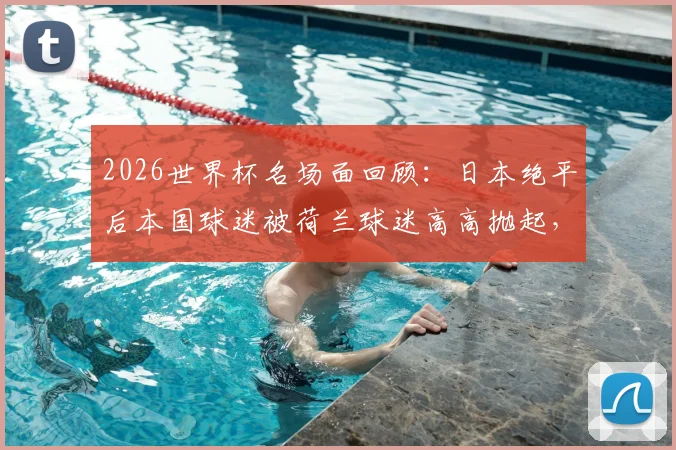 2026世界杯名场面回顾:日本绝平后本国球迷被荷兰球迷高高抛起,见证足球超越胜负的友谊