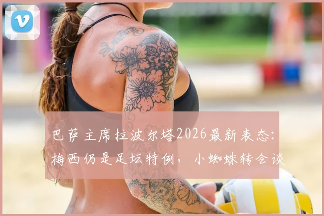 巴萨主席拉波尔塔2026最新表态：梅西仍是足坛特例，小蜘蛛转会谈判主动权在手