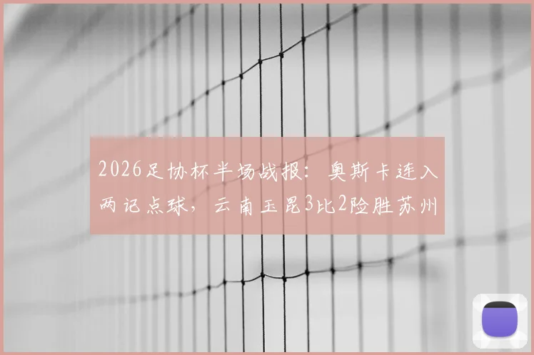 2026足协杯半场战报：奥斯卡连入两记点球，云南玉昆3比2险胜苏州东吴