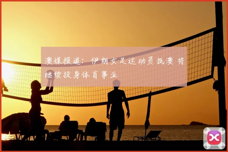 澳媒报道：伊朗女足运动员抵澳 将继续投身体育事业