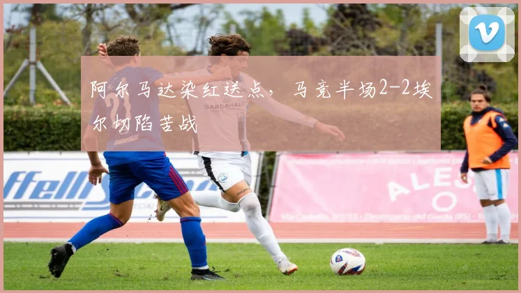 阿尔马达染红送点，马竞半场2-2埃尔切陷苦战