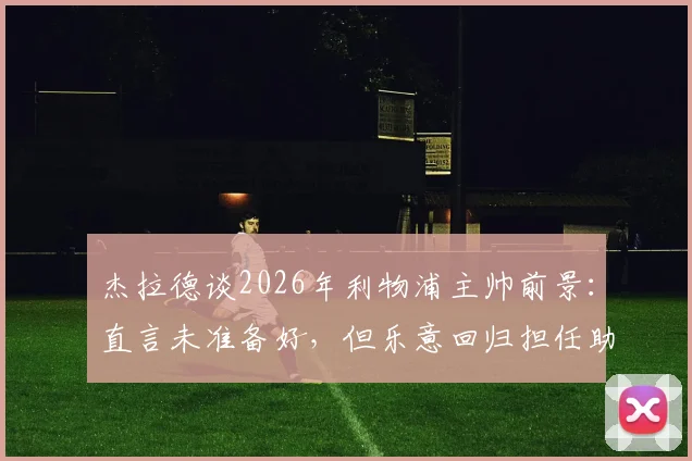 杰拉德谈2026年利物浦主帅前景:直言未准备好,但乐意回归担任助理教练