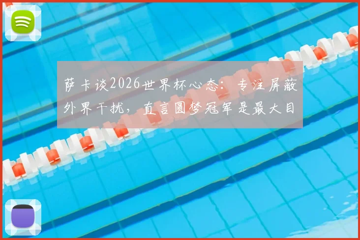 萨卡谈2026世界杯心态：专注屏蔽外界干扰，直言圆梦冠军是最大目标