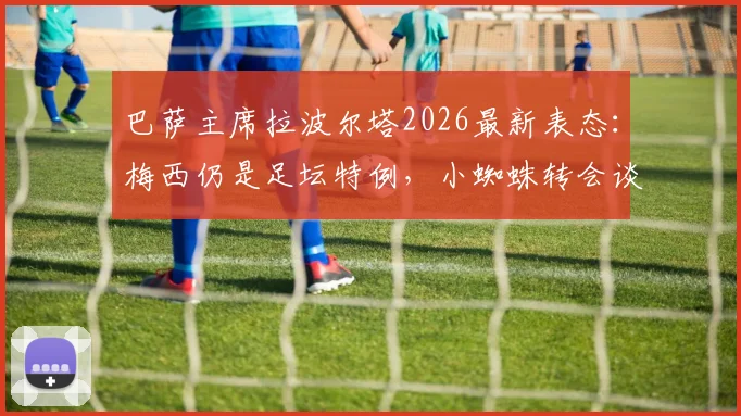 巴萨主席拉波尔塔2026最新表态：梅西仍是足坛特例，小蜘蛛转会谈判主动权在手