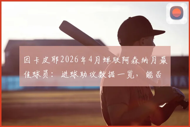 因卡皮耶2026年4月蝉联阿森纳月最佳球员:进球助攻数据一览,能否锁定赛季最佳引援称号解析