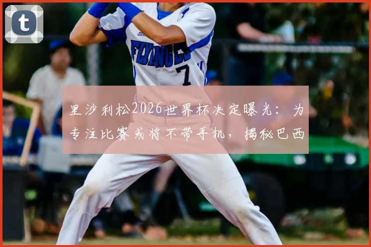 里沙利松2026世界杯决定曝光:为专注比赛或将不带手机,揭秘巴西前锋独特备战习惯与入选名单前景