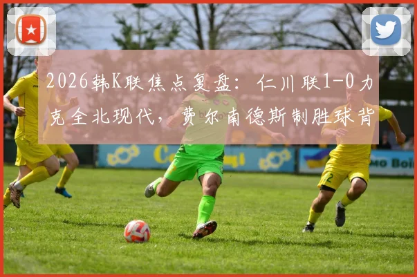 2026韩K联焦点复盘：仁川联1-0力克全北现代，费尔南德斯制胜球背后的战术博弈与赛季走势分析