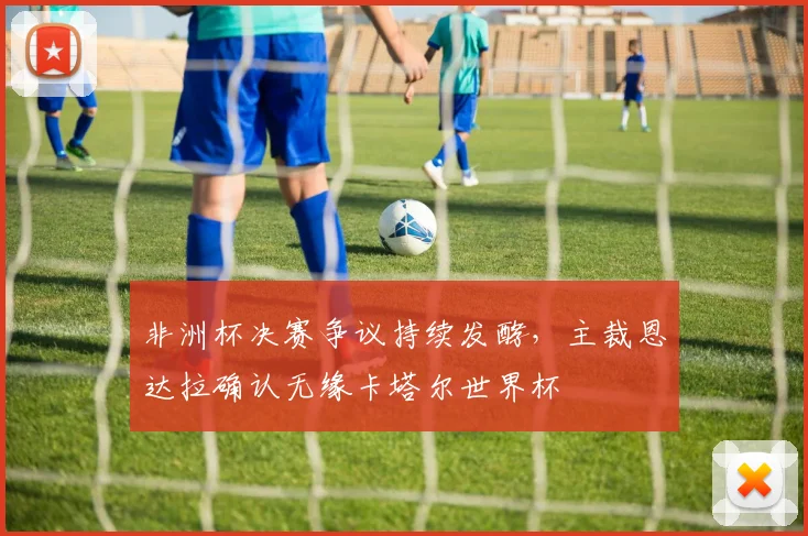 非洲杯决赛争议持续发酵，主裁恩达拉确认无缘卡塔尔世界杯