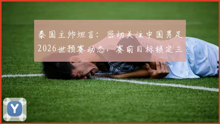 泰国主帅坦言：密切关注中国男足2026世预赛动态，赛前目标锁定三分