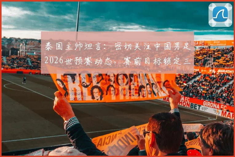 泰国主帅坦言：密切关注中国男足2026世预赛动态，赛前目标锁定三分