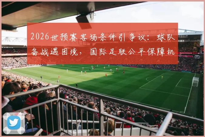 2026世预赛客场条件引争议:球队备战遇困境,国际足联公平保障机制遭质疑
