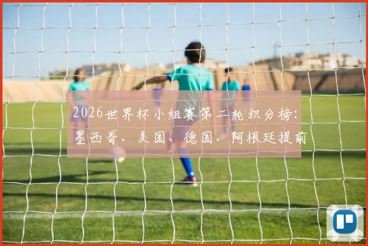 2026世界杯小组赛第二轮积分榜：墨西哥、美国、德国、阿根廷提前锁定小组第一，十六强席位争夺白热化