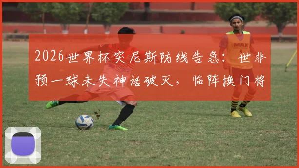 2026世界杯突尼斯防线告急:世非预一球未失神话破灭,临阵换门将三场狂丢11球深度解析