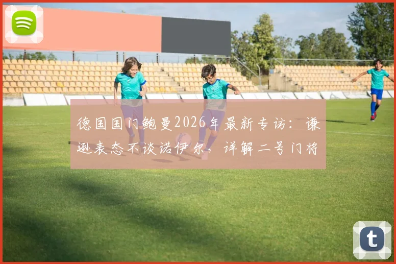 德国国门鲍曼2026年最新专访：谦逊表态不谈诺伊尔，详解二号门将的坚守与职责
