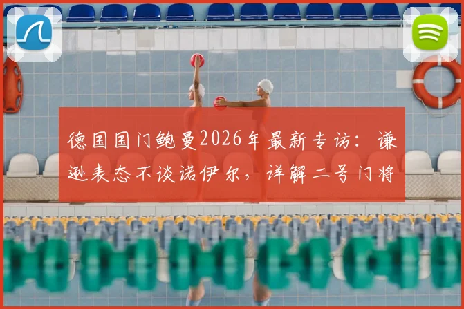 德国国门鲍曼2026年最新专访：谦逊表态不谈诺伊尔，详解二号门将的坚守与职责