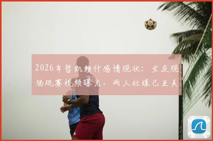 2026年哲凯赖什感情现状：女友现场观赛视频曝光，两人社媒已互关注实亲密关系