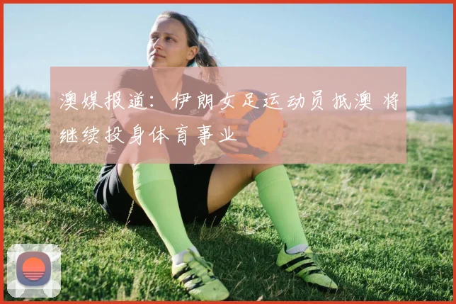 澳媒报道:伊朗女足运动员抵澳 将继续投身体育事业