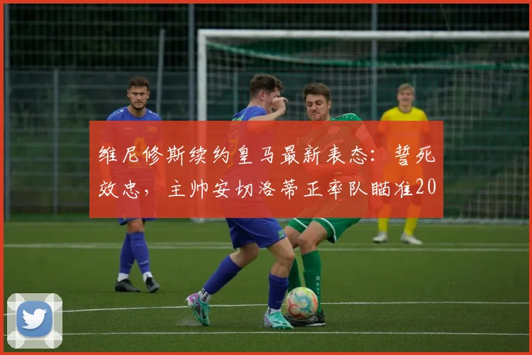 维尼修斯续约皇马最新表态：誓死效忠，主帅安切洛蒂正率队瞄准2026赛季巅峰