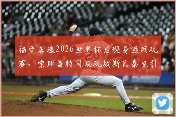 福登落选2026世界杯后现身温网观赛，索斯盖特同场观战斯瓦泰克引关注