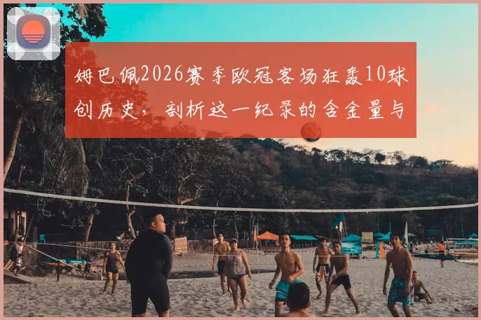 姆巴佩2026赛季欧冠客场狂轰10球创历史，剖析这一纪录的含金量与欧冠客场进球榜排名