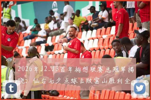 2026年J2_J3百年构想联赛总冠军揭晓：仙台七夕点球击败富山胜利全过程回顾与比分分析