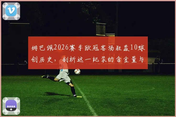 姆巴佩2026赛季欧冠客场狂轰10球创历史,剖析这一纪录的含金量与欧冠客场进球榜排名