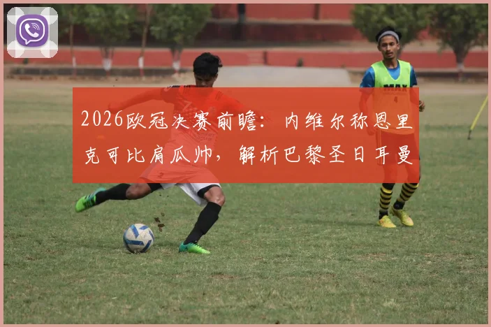 2026欧冠决赛前瞻：内维尔称恩里克可比肩瓜帅，解析巴黎圣日耳曼战术优势与夺冠概率
