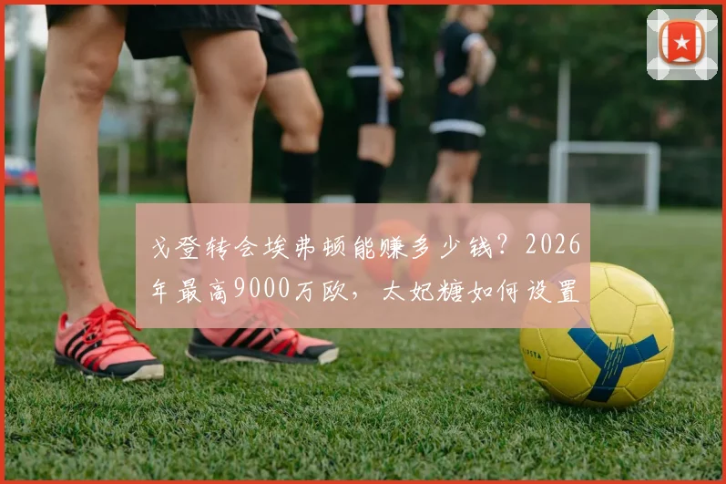 戈登转会埃弗顿能赚多少钱？2026年最高9000万欧，太妃糖如何设置浮动条款