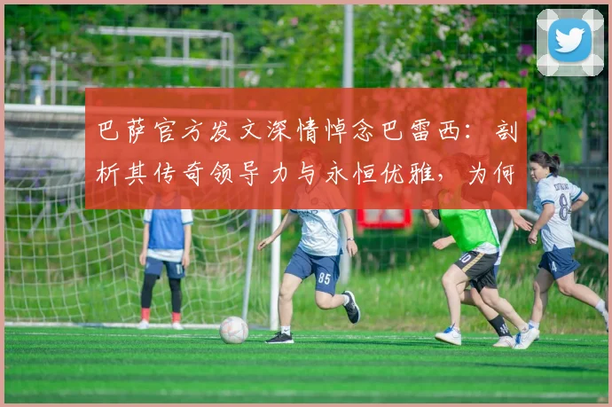 巴萨官方发文深情悼念巴雷西：剖析其传奇领导力与永恒优雅，为何能永驻2026年足坛记忆