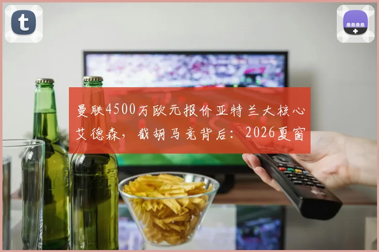 曼联4500万欧元报价亚特兰大核心艾德森,截胡马竞背后:2026夏窗中场补强关键一步