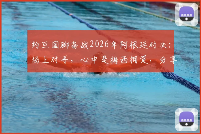 约旦国脚备战2026年阿根廷对决：场上对手，心中是梅西拥趸，分享职业球员的球迷情怀