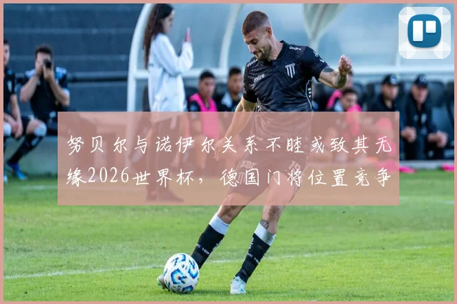 努贝尔与诺伊尔关系不睦或致其无缘2026世界杯，德国门将位置竞争内情深度剖析