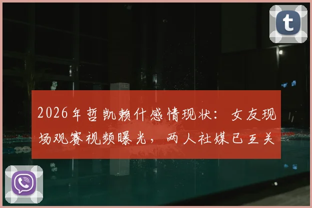 2026年哲凯赖什感情现状：女友现场观赛视频曝光，两人社媒已互关注实亲密关系