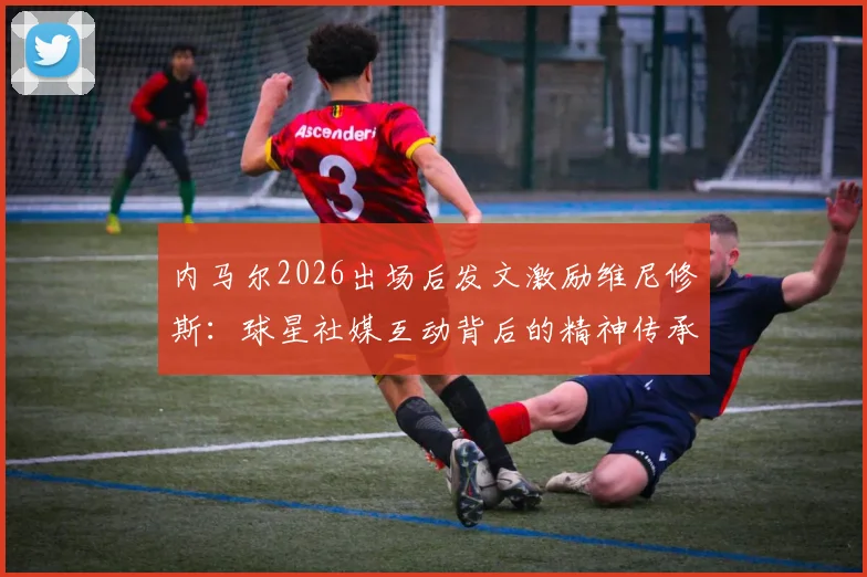 内马尔2026出场后发文激励维尼修斯：球星社媒互动背后的精神传承与心态启示