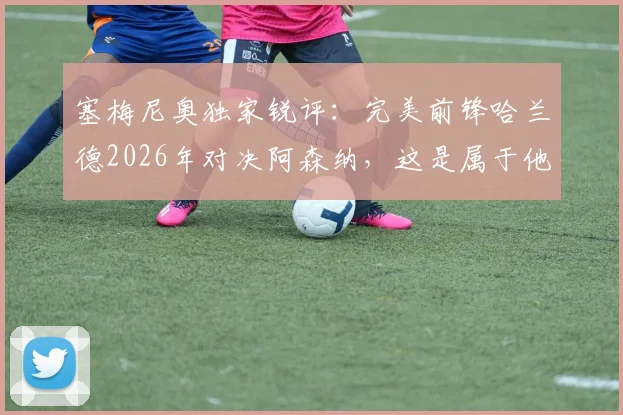 塞梅尼奥独家锐评：完美前锋哈兰德2026年对决阿森纳，这是属于他的最佳时机吗？