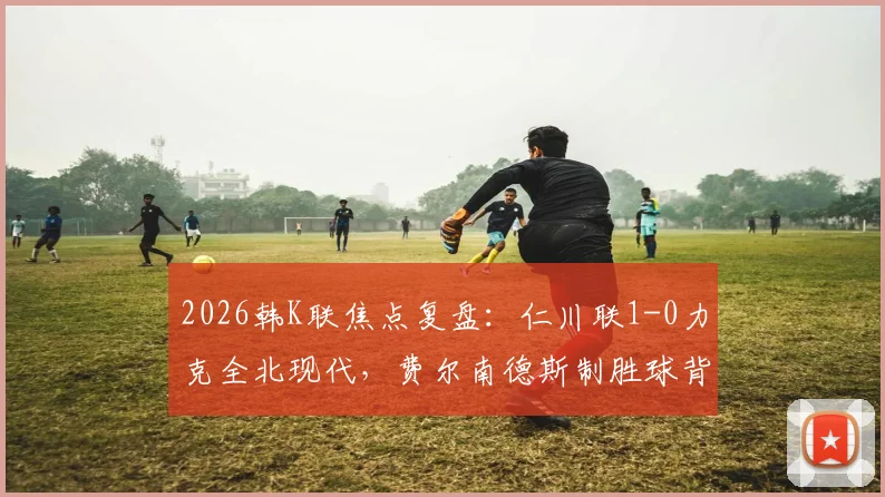 2026韩K联焦点复盘：仁川联1-0力克全北现代，费尔南德斯制胜球背后的战术博弈与赛季走势分析