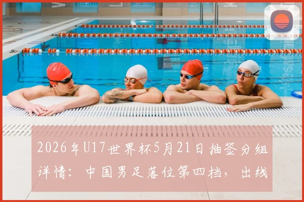 2026年U17世界杯5月21日抽签分组详情：中国男足落位第四档，出线形势与潜在对手全面解读