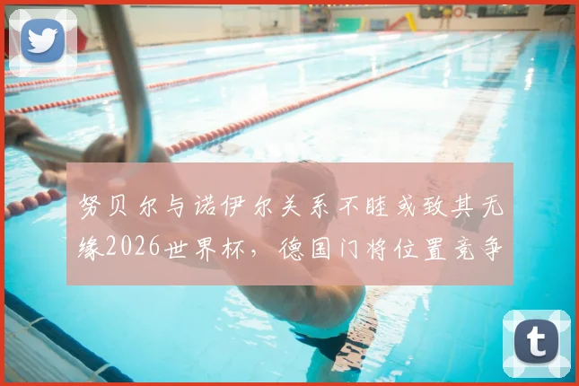 努贝尔与诺伊尔关系不睦或致其无缘2026世界杯,德国门将位置竞争内情深度剖析