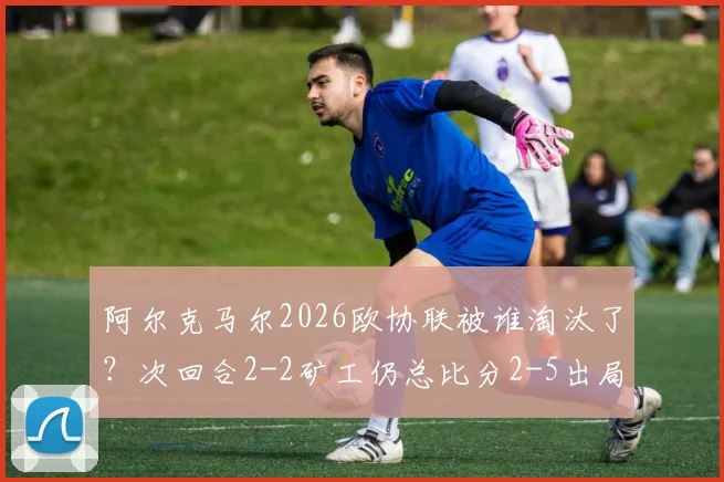 阿尔克马尔2026欧协联被谁淘汰了？次回合2-2矿工仍总比分2-5出局，晋级过程与赛后分析回顾