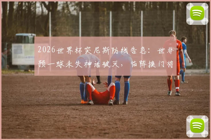 2026世界杯突尼斯防线告急：世非预一球未失神话破灭，临阵换门将三场狂丢11球深度解析