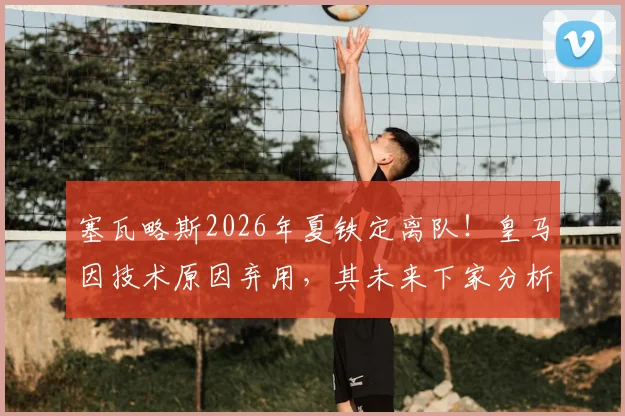 塞瓦略斯2026年夏铁定离队!皇马因技术原因弃用,其未来下家分析
