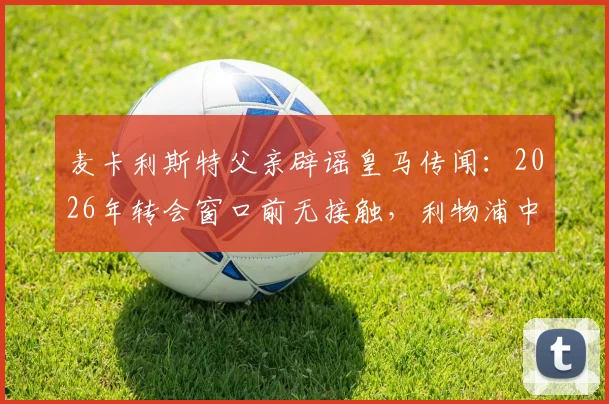 麦卡利斯特父亲辟谣皇马传闻:2026年转会窗口前无接触,利物浦中场未来去向分析