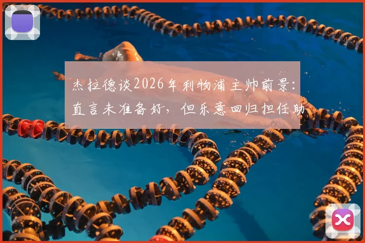杰拉德谈2026年利物浦主帅前景:直言未准备好,但乐意回归担任助理教练