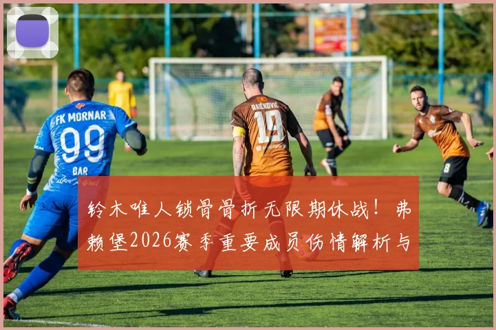 铃木唯人锁骨骨折无限期休战!弗赖堡2026赛季重要成员伤情解析与康复前景