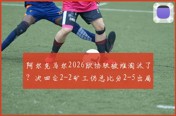 阿尔克马尔2026欧协联被谁淘汰了？次回合2-2矿工仍总比分2-5出局，晋级过程与赛后分析回顾